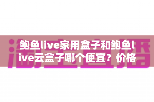 鲍鱼live家用盒子和鲍鱼live云盒子哪个便宜？价格对比与选购全攻略