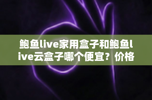 鲍鱼live家用盒子和鲍鱼live云盒子哪个便宜？价格对比与选购全攻略