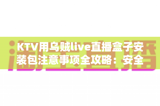 KTV用乌贼live直播盒子安装包注意事项全攻略:安全下载、规范安装与合规运营一步到位 KTV用乌贼live直播盒子安装包注意事项全攻略:安全下载、规范安装与合规运营一步到位