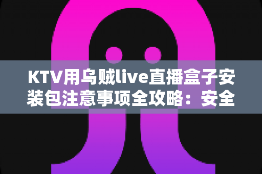 KTV用乌贼live直播盒子安装包注意事项全攻略：安全下载、规范安装与合规运营一步到位