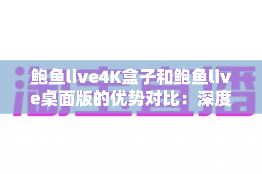 鲍鱼live4K盒子和鲍鱼live桌面版的优势对比：深度解析画质、操作与场景差异，帮你找到最适合自己的观看方案