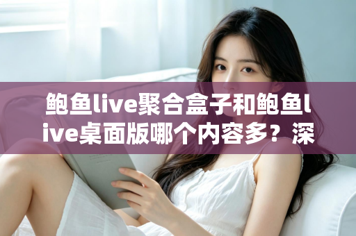 鲍鱼live聚合盒子和鲍鱼live桌面版哪个内容多？深度对比与选择指南