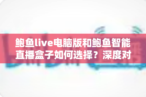 鲍鱼live电脑版和鲍鱼智能直播盒子如何选择？深度对比分析助你找到最适合的观看方案
