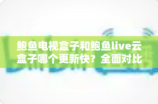 鲍鱼电视盒子和鲍鱼live云盒子哪个更新快?全面对比解析与选购指南 鲍鱼电视盒子和鲍鱼live云盒子哪个更新快?全面对比解析与选购指南