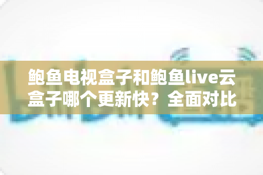 鲍鱼电视盒子和鲍鱼live云盒子哪个更新快?全面对比解析与选购指南 鲍鱼电视盒子和鲍鱼live云盒子哪个更新快?全面对比解析与选购指南