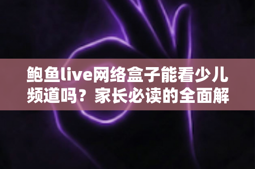 鲍鱼live网络盒子能看少儿频道吗?家长必读的全面解析与安全观影指南 鲍鱼live网络盒子能看少儿频道吗?家长必读的全面解析与安全观影指南