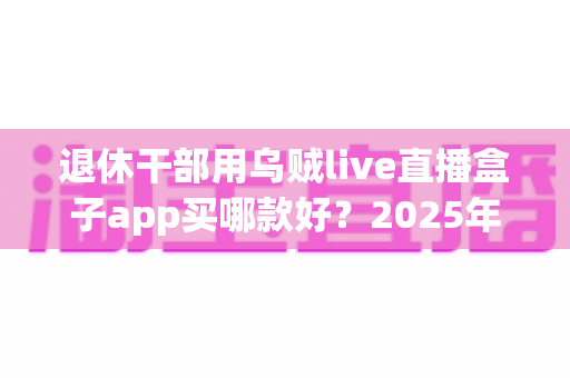 退休干部用乌贼live直播盒子app买哪款好？2025年适老选购全攻略帮您轻松做决定