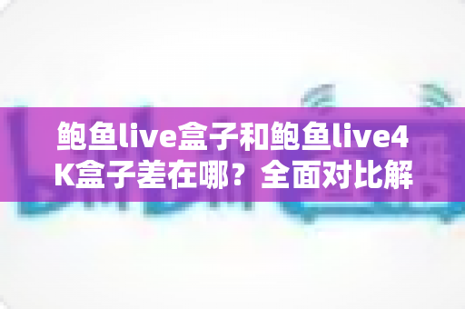 鲍鱼live盒子和鲍鱼live4K盒子差在哪？全面对比解析帮你选对电视盒子