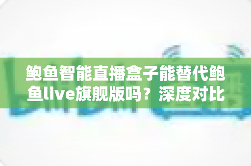 鲍鱼智能直播盒子能替代鲍鱼live旗舰版吗？深度对比测评与选购指南