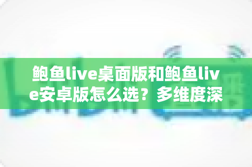 鲍鱼live桌面版和鲍鱼live安卓版怎么选？多维度深度对比助你找到最优使用方案