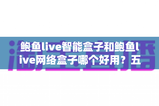 鲍鱼live智能盒子和鲍鱼live网络盒子哪个好用？五大维度深度对比，一文帮你选对不花冤枉钱