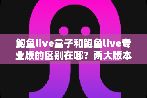 鲍鱼live盒子和鲍鱼live专业版的区别在哪？两大版本全方位深度对比，看完这篇再买不后悔