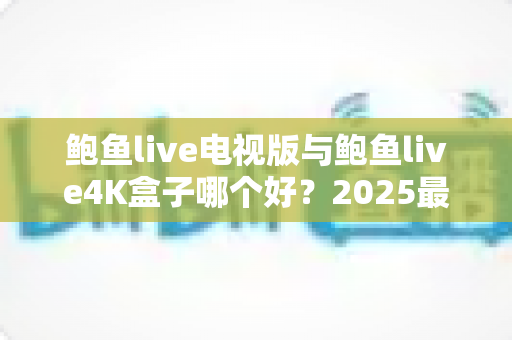 鲍鱼live电视版与鲍鱼live4K盒子哪个好？2025最全对比选购指南，看完不再纠结