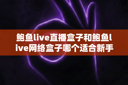 鲍鱼live直播盒子和鲍鱼live网络盒子哪个适合新手?——新手选购与使用全攻略 鲍鱼live直播盒子和鲍鱼live网络盒子哪个适合新手?——新手选购与使用全攻略