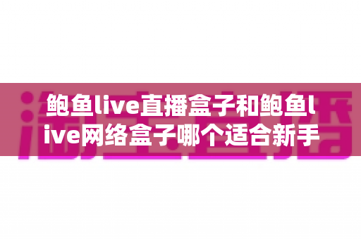 鲍鱼live直播盒子和鲍鱼live网络盒子哪个适合新手?——新手选购与使用全攻略 鲍鱼live直播盒子和鲍鱼live网络盒子哪个适合新手?——新手选购与使用全攻略