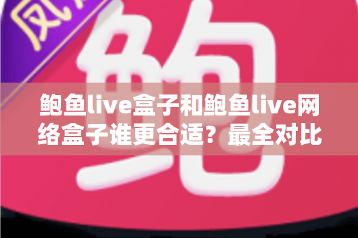 鲍鱼live盒子和鲍鱼live网络盒子谁更合适？最全对比选购指南，一文看懂不再纠结