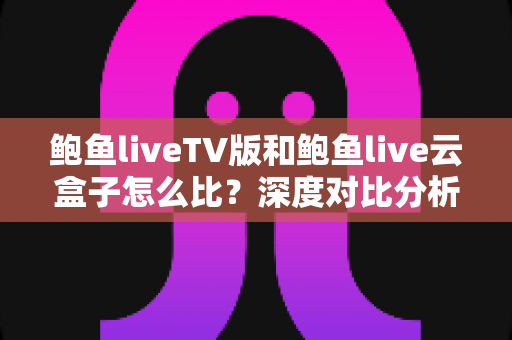 鲍鱼liveTV版和鲍鱼live云盒子怎么比？深度对比分析与选购全指南