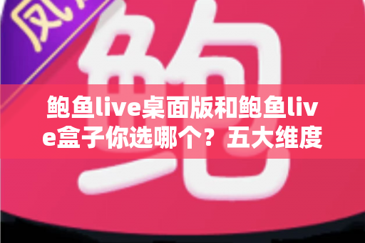 鲍鱼live桌面版和鲍鱼live盒子你选哪个？五大维度全面对比与选购指南