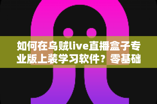 如何在乌贼live直播盒子专业版上装学习软件？零基础也能上手的完整安装教程
