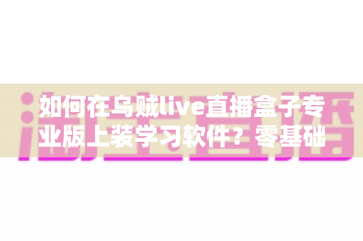 如何在乌贼live直播盒子专业版上装学习软件？零基础也能上手的完整安装教程