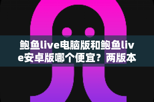 鲍鱼live电脑版和鲍鱼live安卓版哪个便宜？两版本价格差异与省钱选择全攻略