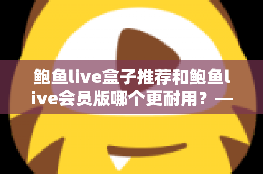 鲍鱼live盒子推荐和鲍鱼live会员版哪个更耐用?——硬件与软件耐用性全方位对比指南 鲍鱼live盒子推荐和鲍鱼live会员版哪个更耐用?——硬件与软件耐用性全方位对比指南