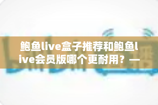 鲍鱼live盒子推荐和鲍鱼live会员版哪个更耐用?——硬件与软件耐用性全方位对比指南 鲍鱼live盒子推荐和鲍鱼live会员版哪个更耐用?——硬件与软件耐用性全方位对比指南