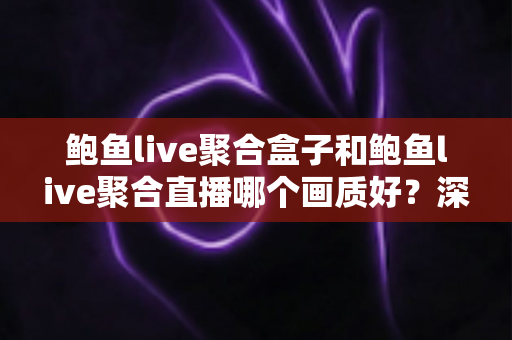 鲍鱼live聚合盒子和鲍鱼live聚合直播哪个画质好？深度解析与实用画质对比指南