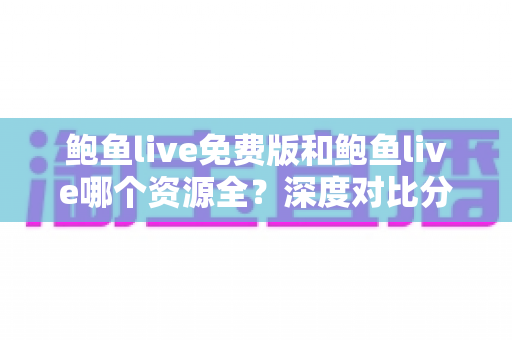 鲍鱼live免费版和鲍鱼live哪个资源全？深度对比分析与安全使用指南