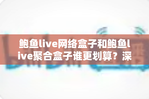 鲍鱼live网络盒子和鲍鱼live聚合盒子谁更划算？深度对比帮你选对不花冤枉钱