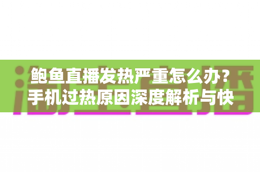 鲍鱼直播发热严重怎么办？手机过热原因深度解析与快速降温全攻略
