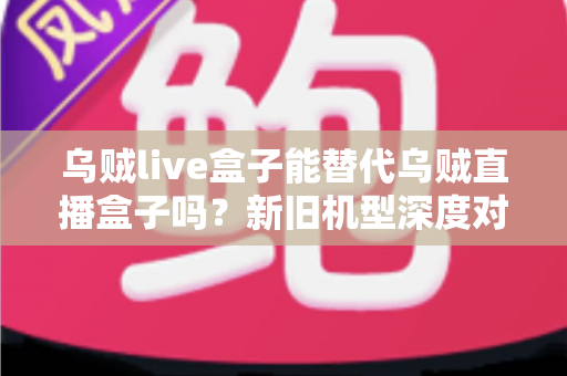 乌贼live盒子能替代乌贼直播盒子吗？新旧机型深度对比与选购全指南