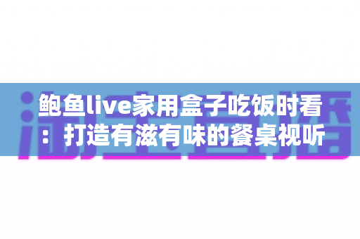 鲍鱼live家用盒子吃饭时看：打造有滋有味的餐桌视听新体验