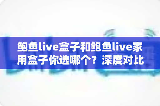 鲍鱼live盒子和鲍鱼live家用盒子你选哪个？深度对比帮你做出明智之选