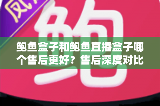 鲍鱼盒子和鲍鱼直播盒子哪个售后更好？售后深度对比与选购避坑全指南