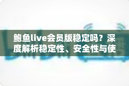 鲍鱼live会员版稳定吗？深度解析稳定性、安全性与使用避坑全指南