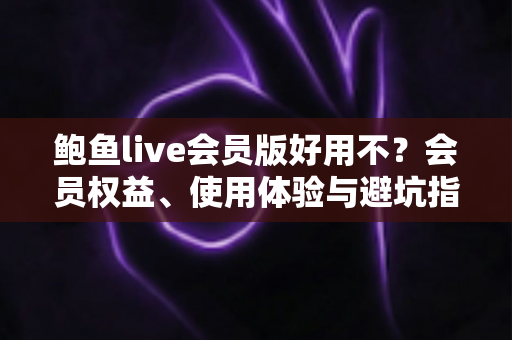 鲍鱼live会员版好用不？会员权益、使用体验与避坑指南一文讲清
