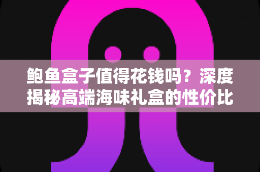 鲍鱼盒子值得花钱吗?深度揭秘高端海味礼盒的性价比与购买指南 鲍鱼盒子值得花钱吗?深度揭秘高端海味礼盒的性价比与购买指南