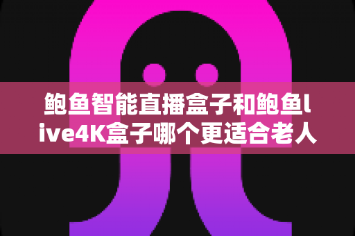 鲍鱼智能直播盒子和鲍鱼live4K盒子哪个更适合老人用？2025年超详细选购指南，帮爸妈轻松看电视不迷路！