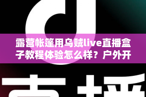 露营帐篷用乌贼live直播盒子教程体验怎么样?户外开播新手也能轻松上手的实测分享 露营帐篷用乌贼live直播盒子教程体验怎么样?户外开播新手也能轻松上手的实测分享