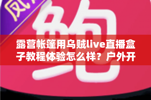 露营帐篷用乌贼live直播盒子教程体验怎么样?户外开播新手也能轻松上手的实测分享 露营帐篷用乌贼live直播盒子教程体验怎么样?户外开播新手也能轻松上手的实测分享