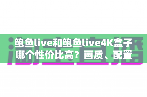 鲍鱼live和鲍鱼live4K盒子哪个性价比高？画质、配置、价格全维度对比，帮你选对不花冤枉钱