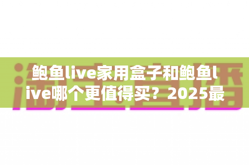 鲍鱼live家用盒子和鲍鱼live哪个更值得买?2025最新选购评测与避坑指南全解析 鲍鱼live家用盒子和鲍鱼live哪个更值得买?2025最新选购评测与避坑指南全解析