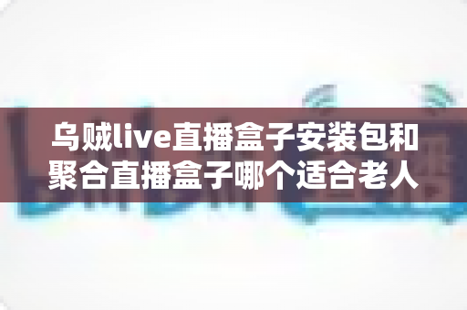 乌贼live直播盒子安装包和聚合直播盒子哪个适合老人?长辈友好型直播软件选择全攻略 乌贼live直播盒子安装包和聚合直播盒子哪个适合老人?长辈友好型直播软件选择全攻略