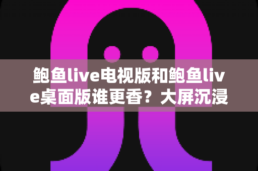 鲍鱼live电视版和鲍鱼live桌面版谁更香？大屏沉浸与桌面全能的深度对比全解析