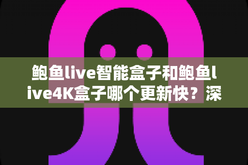 鲍鱼live智能盒子和鲍鱼live4K盒子哪个更新快？深度对比解析与选购全攻略