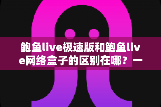 鲍鱼live极速版和鲍鱼live网络盒子的区别在哪?一文看懂核心差异,选对不踩坑 鲍鱼live极速版和鲍鱼live网络盒子的区别在哪?一文看懂核心差异,选对不踩坑
