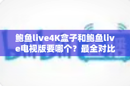 鲍鱼live4K盒子和鲍鱼live电视版要哪个?最全对比分析与选购指南 鲍鱼live4K盒子和鲍鱼live电视版要哪个?最全对比分析与选购指南
