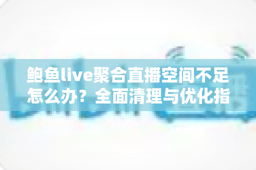 鲍鱼live聚合直播空间不足怎么办？全面清理与优化指南，助你轻松释放存储空间、畅享流畅直播体验