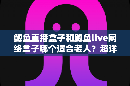 鲍鱼直播盒子和鲍鱼live网络盒子哪个适合老人？超详细选购对比与避坑指南
